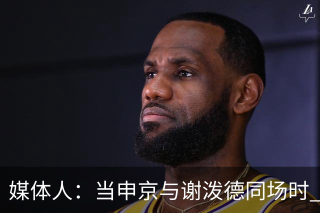 媒体人：当申京与谢泼德同场时 火箭的挡拆防守会被对手无情摧毁